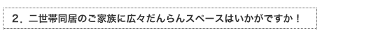 2.二世帯同居のご家族に広々だんらんスペースはいかがですか！